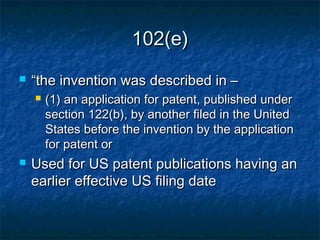 102(e)
   “the invention was described in –
       (1) an application for patent, published under
        section 122(b), by another filed in the United
        States before the invention by the application
        for patent or
   Used for US patent publications having an
    earlier effective US filing date
 