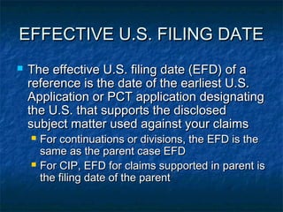 EFFECTIVE U.S. FILING DATE
   The effective U.S. filing date (EFD) of a
    reference is the date of the earliest U.S.
    Application or PCT application designating
    the U.S. that supports the disclosed
    subject matter used against your claims
       For continuations or divisions, the EFD is the
        same as the parent case EFD
       For CIP, EFD for claims supported in parent is
        the filing date of the parent
 