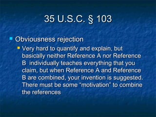 35 U.S.C. § 103
   Obviousness rejection
       Very hard to quantify and explain, but
        basically neither Reference A nor Reference
        B individually teaches everything that you
        claim, but when Reference A and Reference
        B are combined, your invention is suggested.
        There must be some “motivation” to combine
        the references
 