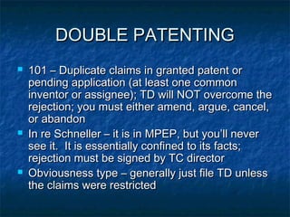 DOUBLE PATENTING
   101 – Duplicate claims in granted patent or
    pending application (at least one common
    inventor or assignee); TD will NOT overcome the
    rejection; you must either amend, argue, cancel,
    or abandon
   In re Schneller – it is in MPEP, but you’ll never
    see it. It is essentially confined to its facts;
    rejection must be signed by TC director
   Obviousness type – generally just file TD unless
    the claims were restricted
 
