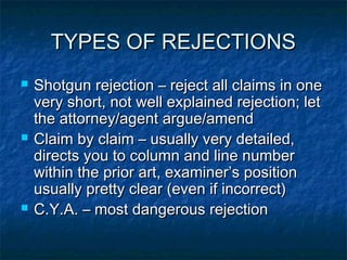 TYPES OF REJECTIONS
   Shotgun rejection – reject all claims in one
    very short, not well explained rejection; let
    the attorney/agent argue/amend
   Claim by claim – usually very detailed,
    directs you to column and line number
    within the prior art, examiner’s position
    usually pretty clear (even if incorrect)
   C.Y.A. – most dangerous rejection
 