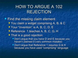 HOW TO ARGUE A 102
                 REJECTION
   Find the missing claim element
       You claim a widget comprising A, B, & C
       Your “invention” is A, B, C, D, E
       Reference 1 teaches A, B, C, G, H
       That is a good rejection
          Don’t argue that you have D and E because you
           haven’t claimed it (very common mistake)
          Don’t argue that Reference 1 requires G & H
           because you have used “comprising” language
 