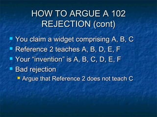 HOW TO ARGUE A 102
             REJECTION (cont)
   You claim a widget comprising A, B, C
   Reference 2 teaches A, B, D, E, F
   Your “invention” is A, B, C, D, E, F
   Bad rejection
       Argue that Reference 2 does not teach C
 