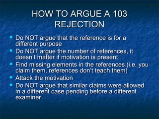 HOW TO ARGUE A 103
             REJECTION
   Do NOT argue that the reference is for a
    different purpose
   Do NOT argue the number of references, it
    doesn’t matter if motivation is present
   Find missing elements in the references (i.e. you
    claim them, references don’t teach them)
   Attack the motivation
   Do NOT argue that similar claims were allowed
    in a different case pending before a different
    examiner
 