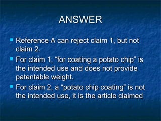 ANSWER
   Reference A can reject claim 1, but not
    claim 2.
   For claim 1, “for coating a potato chip” is
    the intended use and does not provide
    patentable weight.
   For claim 2, a “potato chip coating” is not
    the intended use, it is the article claimed
 