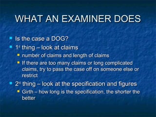 WHAT AN EXAMINER DOES
   Is the case a DOG?
   1st thing – look at claims
       number of claims and length of claims
       If there are too many claims or long complicated
        claims, try to pass the case off on someone else or
        restrict
   2nd thing – look at the specification and figures
       Girth – how long is the specification, the shorter the
        better
 