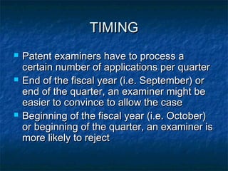 TIMING
   Patent examiners have to process a
    certain number of applications per quarter
   End of the fiscal year (i.e. September) or
    end of the quarter, an examiner might be
    easier to convince to allow the case
   Beginning of the fiscal year (i.e. October)
    or beginning of the quarter, an examiner is
    more likely to reject
 