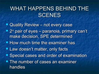 WHAT HAPPENS BEHIND THE
            SCENES
   Quality Review – not every case
   2nd pair of eyes – paranoia, primary can’t
    make decision, SPE determined
   How much time the examiner has
   Law doesn’t matter, only facts
   Special cases and order of examination
   The number of cases an examiner
    handles
 