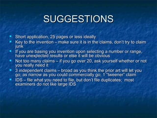 SUGGESTIONS
   Short application, 25 pages or less ideally
   Key to the invention – make sure it is in the claims, don’t try to claim
    junk
   If you are basing you invention upon selecting a number or range,
    have unexpected results or else it will be obvious
   Not too many claims – if you go over 20, ask yourself whether or not
    you really need it
   3 independent claims – broad as you think the prior art will let you
    go; as narrow as you could commercially go; 1 “tweener” claim
   IDS – file what you need to file, but don’t file duplicates; most
    examiners do not like large IDS
 