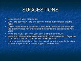 SUGGESTIONS
   Be concise in your arguments
   Don’t cite case law – the law doesn’t matter at this stage, just the
    facts
   Call or meet with the examiner – most final rejections are because
    the attorney does not understand the examiner’s position and vice
    versa
   Avoid the RCE – put forth your best claims in your ROA
   Know the difference between a restriction and an election of species
    – DO NOT CANCEL UNELECTED SPECIES!!!!!!
   If you amend the claims, direct the examiner to the specific location
    within the specification where support can be found
 