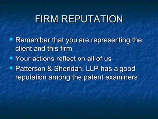 FIRM REPUTATION
   Remember that you are representing the
    client and this firm
   Your actions reflect on all of us
   Patterson & Sheridan, LLP has a good
    reputation among the patent examiners
 