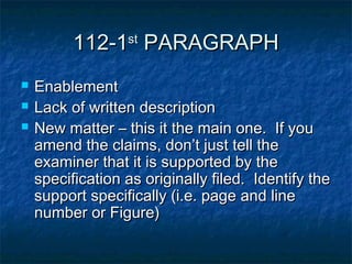 112-1st PARAGRAPH
   Enablement
   Lack of written description
   New matter – this it the main one. If you
    amend the claims, don’t just tell the
    examiner that it is supported by the
    specification as originally filed. Identify the
    support specifically (i.e. page and line
    number or Figure)
 
