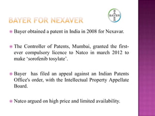  Bayer obtained a patent in India in 2008 for Nexavar.
 The Controller of Patents, Mumbai, granted the first-
ever compulsory licence to Natco in march 2012 to
make „sorofenib tosylate‟.
 Bayer has filed an appeal against an Indian Patents
Office's order, with the Intellectual Property Appellate
Board.
 Natco argued on high price and limited availability.
 