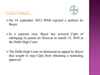  On 14 september 2012 IPAB rejected a petition by
Bayer.
 In a separate case, Bayer has accused Cipla of
infringing its patent on Nexavar in march 15, 2010 at
the Delhi High Court.
 The Delhi High Court on dismissed an appeal by Bayer
that sought to stop Cipla from obtaining a marketing
approval.
 