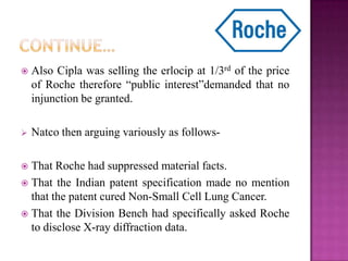  Also Cipla was selling the erlocip at 1/3rd of the price
of Roche therefore “public interest”demanded that no
injunction be granted.
 Natco then arguing variously as follows-
 That Roche had suppressed material facts.
 That the Indian patent specification made no mention
that the patent cured Non-Small Cell Lung Cancer.
 That the Division Bench had specifically asked Roche
to disclose X-ray diffraction data.
 