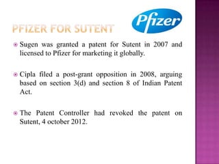  Sugen was granted a patent for Sutent in 2007 and
licensed to Pfizer for marketing it globally.
 Cipla filed a post-grant opposition in 2008, arguing
based on section 3(d) and section 8 of Indian Patent
Act.
 The Patent Controller had revoked the patent on
Sutent, 4 october 2012.
 