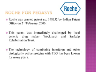  Roche was granted patent no. 198952 by Indian Patent
Office on 21stFebruary, 2006.
 This patent was immediately challenged by local
generic drug maker Wockhardt and Sankalp
Rehabilitation Trust.
 The technology of combining interferon and other
biologically active proteins with PEG has been known
for many years.
 