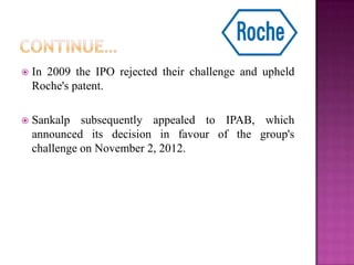  In 2009 the IPO rejected their challenge and upheld
Roche's patent.
 Sankalp subsequently appealed to IPAB, which
announced its decision in favour of the group's
challenge on November 2, 2012.
 