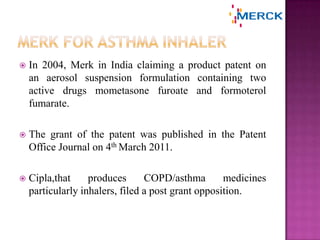  In 2004, Merk in India claiming a product patent on
an aerosol suspension formulation containing two
active drugs mometasone furoate and formoterol
fumarate.
 The grant of the patent was published in the Patent
Office Journal on 4th March 2011.
 Cipla,that produces COPD/asthma medicines
particularly inhalers, filed a post grant opposition.
 