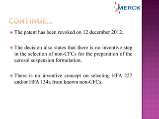  The patent has been revoked on 12 december 2012.
 The decision also states that there is no inventive step
in the selection of non-CFCs for the preparation of the
aerosol suspension formulation.
 There is no inventive concept on selecting HFA 227
and/or HFA 134a from known non-CFCs.
 