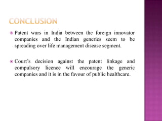  Patent wars in India between the foreign innovator
companies and the Indian generics seem to be
spreading over life management disease segment.
 Court‟s decision against the patent linkage and
compulsory licence will encourage the generic
companies and it is in the favour of public healthcare.
 