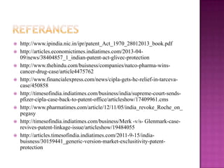  http://www.ipindia.nic.in/ipr/patent_Act_1970_28012013_book.pdf
 http://articles.economictimes.indiatimes.com/2013-04-
09/news/38404857_1_indian-patent-act-glivec-protection
 http://www.thehindu.com/buisness/companies/natco-pharma-wins-
cancer-drug-case/article4475762
 http://www.financialexpress.com/news/cipla-gets-hc-relief-in-tarceva-
case/450858
 http://timesofindia.indiatimes.com/business/india/supreme-court-sends-
pfizer-cipla-case-back-to-patent-office/articleshow/17409961.cms
 http://www.pharmatimes.com/article/12/11/05/india_revoke_Roche_on_
pegasy
 http://timesofindia.indiatimes.com/business/Merk -v/s- Glenmark-case-
revives-patent-linkage-issue/articleshow/19484055
 http://articles.timesofindia.indiatimes.com/2011-9-15/india-
buisness/30159441_generic-version-market-exclusitivity-patent-
protection
 