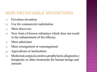 a) Frivolous invention
b) Use for commercial exploitation
c) Mere discovery
d) New form of known substance which does not result
in the enhancement of the efficacy
e) Mere admixture
f) Mere arrangement or rearrangement
g) Agricultrure or horticulture
h) Medicinal,surgical,curative,prophylactic,diagnostic,t
herapeutic or other treatments for human beings and
animals
 