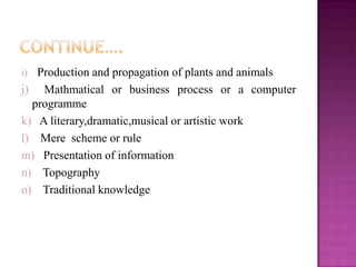 i) Production and propagation of plants and animals
j) Mathmatical or business process or a computer
programme
k) A literary,dramatic,musical or artistic work
l) Mere scheme or rule
m) Presentation of information
n) Topography
o) Traditional knowledge
 