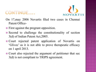 On 17,may 2006 Novartis filed two cases in Chennai
Patent Office-
 First against the pregrant opposition.
 Second to challenge the constitutionality of section
3(d) of Indian Patent Act,2005.
 Court rejected patent application of Novartis on
„Glivec‟ as it is not able to prove therapeutic efficacy
on 1 april 2013.
 Court also rejected the argument of petitioner that sec
3(d) is not compliant to TRIPS agreement.
 
