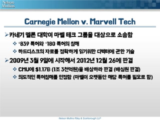 Carnegie Mellon v. Marvell Tech
카네기 멜론 대학이 마벨 테크 그룹을 대상으로 소송함
 ‘839 특허와 ‘180 특허의 침해
 하드디스크의 자료를 정확하게 읽기위한 디텍터에 관한 기술

2009년 3월 9일에 시작해서 2012년 12월 26에 판결
 CMU에 $1.17B (1조 3천억원)을 배상하라 판결 (배심원 판결)
 의도적인 특허침해를 인정함 (마벨이 오랫동안 해당 특허를 필요로 함)

Nelson Mullins Riley & Scarborough LLP

 