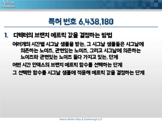 특허 번호 6,438,180 
1. 디텍터의 브랜치 메트릭 값을 결정하는 방법 
여러개의 시간별 시그날 샘플을 받는, 그 시그날 샘플들은 시그날에 
의존하는 노이즈, 관련있는 노이즈, 그리고 시그날에 의존하는 
노이즈와 관련있는 노이즈 둘다 가지고 있는, 단계 
어떤 시간 인덱스의 브랜치 메트릭 함수를 선택하는 단계 
그 선택한 함수를 시그날 샘플에 적용해 메트릭 값을 결정하는 단계 
Nelson Mullins Riley & Scarborough LLP 
 