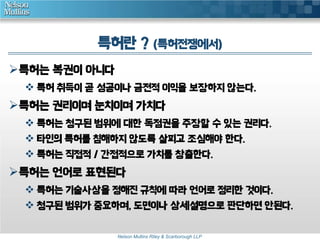 특허란 ? (특허전쟁에서) 
Nelson Mullins Riley & Scarborough LLP 
특허는 복권이 아니다 
 특허 취득이 곧 성공이나 금전적 이익을 보장하지 않는다. 
특허는 권리이며 눈치이며 가치다 
 특허는 청구된 범위에 대한 독점권을 주장할 수 있는 권리다. 
 타인의 특허를 침해하지 않도록 살피고 조심해야 한다. 
 특허는 직접적 / 간접적으로 가치를 창출한다. 
특허는 언어로 표현된다 
 특허는 기술사상을 정해진 규칙에 따라 언어로 정리한 것이다. 
 청구된 범위가 중요하며, 도면이나 상세설명으로 판단하면 안된다. 
 