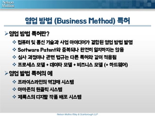 영업 방법 (Business Method) 특허 
Nelson Mullins Riley & Scarborough LLP 
영업 방법 특허란? 
 컴퓨터 및 통신 기술과 사업 아이디어가 결합된 영업 방법 발명 
 Software Patent와 중복되나 완전히 일치하지는 않음 
 심사 과정이나 관련 법규는 다른 특허와 같이 적용됨 
 프로세스 모델 + 데이타 모델 + 비즈니스 모델 (+ 하드웨어) 
영업 발법 특허의 예 
 프라이스라인의 역경매 시스템 
 아마존의 원클릭 시스템 
 제록스의 디지탈 작품 배포 시스템 
 