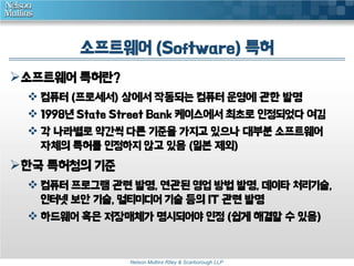소프트웨어 (Software) 특허 
Nelson Mullins Riley & Scarborough LLP 
소프트웨어 특허란? 
 컴퓨터 (프로세서) 상에서 작동되는 컴퓨터 운영에 관한 발명 
 1998년 State Street Bank 케이스에서 최초로 인정되었다 여김 
 각 나라별로 약간씩 다른 기준을 가지고 있으나 대부분 소프트웨어 
자체의 특허를 인정하지 않고 있음 (일본 제외) 
한국 특허청의 기준 
 컴퓨터 프로그램 관련 발명, 연관된 영업 방법 발명, 데이타 처리기술, 
인터넷 보안 기술, 멀티미디어 기술 등의 IT 관련 발명 
 하드웨어 혹은 저장매체가 명시되어야 인정 (쉽게 해결할 수 있음) 
 