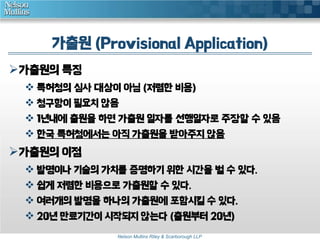 가출원 (Provisional Application) 
Nelson Mullins Riley & Scarborough LLP 
가출원의 특징 
 특허청의 심사 대상이 아님 (저렴한 비용) 
 청구항이 필요치 않음 
 1년내에 출원을 하면 가출원 일자를 선행일자로 주장할 수 있음 
 한국 특허청에서는 아직 가출원을 받아주지 않음 
가출원의 이점 
 발명이나 기술의 가치를 증명하기 위한 시간을 벌 수 있다. 
 쉽게 저렴한 비용으로 가출원할 수 있다. 
 여러개의 발명을 하나의 가출원에 포함시킬 수 있다. 
 20년 만료기간이 시작되지 않는다 (출원부터 20년) 
 