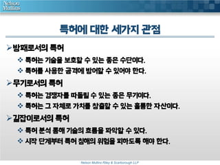 특허에 대한 세가지 관점 
Nelson Mullins Riley & Scarborough LLP 
방패로서의 특허 
 특허는 기술을 보호할 수 있는 좋은 수단이다. 
 특허를 사용한 공격에 방어할 수 있어야 한다. 
무기로서의 특허 
 특허는 경쟁자를 따돌릴 수 있는 좋은 무기이다. 
 특허는 그 자체로 가치를 창출할 수 있는 훌륭한 자산이다. 
길잡이로서의 특허 
 특허 분석 통해 기술의 흐름을 파악할 수 있다. 
 시작 단계부터 특허 침해의 위험을 피하도록 해야 한다. 
 