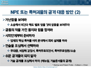 NPE 또는 특허괴물의 공격 대응 방안 (2) 
Nelson Mullins Riley & Scarborough LLP 
가난함을 보여라 
 소송해서 이긴다 해도 별로 얻을 것이 없음을 보여주자 
공동의 적을 가진 동지와 힘을 합쳐라 
시작단계부터 준비하자 
 업계의 핵심 특허를 미리 분석해서 회피 설계를 하라 
전술을 조심해서 선택하라 
 무대응, 비침해 감정서, 특허무효의견서, 특허무효청원/소송 
쉬운 공격물이 되지 말자 
 기술 공개를 조심해서 하자 (매뉴얼, 기술문서들의 공개) 
* Startup and Patent Trolls – Colleen v. Chien 
 