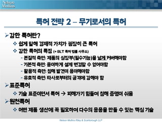 특허 전략 2 – 무기로서의 특허 
Nelson Mullins Riley & Scarborough LLP 
강한 특허란? 
 쉽게 말해 경제적 가치가 굉장히 큰 특허 
 강한 특허의 특징 (* BLT 특허 법률 사무소) 
- 본질적 측면: 제품의 심장부(필수기능)을 넓게 커버해야함 
- 기본적 측면: 용이하게 설계 변경할 수 없어야함 
- 활용적 측면: 침해 발견이 용이해야함 
- 유효적 측면: 타사로부터의 공격에 강해야 함 
표준특허 
 기술 표준이면서 특허  피해가기 힘들며 침해 증명이 쉬움 
원천특허 
 어떤 제품 생산에 꼭 필요하며 다수의 응용을 만들 수 있는 핵심 기술 
 