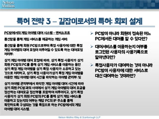 특허 전략 3 – 길잡이로서의 특허: 회피 설계 
PC방에서의 게임 아이템 대여 시스템 - 엔씨소프트 
통신망을 통해 게임 서비스를 제공하는 게임 서버; 
통신망을 통해 회원 PC방으로부터 특정 사용자에 대한 특정 
게임 아이템의 대여 요청이 이루어질 수 있도록 하는 대여요청 
처리부; 
상기 게임 아이템 대여 요청에 따라, 상기 특정 사용자가 상기 
회원 PC방의 PC를 통해 상기 게임 서비스를 이용하는 동안 
상기 특정 게임 아이템을 상기 특정 사용자가 소유하고 있는 
것으로 처리하고, 상기 특정 사용자가상기 특정 게임 아이템을 
이용한 게임 아이템 대여 시간을 파악하는 아이템 관리부; 및 
상기 아이템 관리부에서 파악한 게임 아이템 대여 시간에 따라 
상기 회원 PC방과의 사이에서 상기 게임 아이템의 대여 요금을 
정산하는 대여요금 정산부를 포함하여 이루어지고, 상기 특정 
사용자가 상기 회원 PC방의 PC를 통해 상기 게임 서비스를 
이용하고 있는지의 여부는 해당 PC의 IP 주소를 통해 
확인하도록 구성되는 것을 특징으로 하는 PC방에서의 게임 
아이템 대여 시스템. 
 PC방이 아니라 회원이 접속된 어느 
PC에서든 대여를 할 수 있다면? 
 대여서비스를 이용하는지 여부를 
로그인된 사용자의 사용기록으로 
알아낸다면? 
 특정사용자가 대여하는 것이 아니라 
PC방이 사용자에 대한 서비스로 
대신 대여하는 것이라면? 
Nelson Mullins Riley & Scarborough LLP 
 