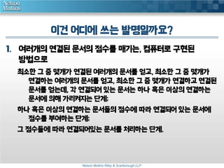 이건 어디에 쓰는 발명일까요? 
1. 여러개의 연결된 문서의 점수를 매기는, 컴퓨터로 구현된 
방법으로 
최소한 그 중 몇개가 연결된 여러개의 문서를 얻고, 최소한 그 중 몇개가 
연결하는 여러개의 문서를 얻고, 최소한 그 중 몇개가 연결하고 연결된 
문서를 얻는데, 각 연결되어 있는 문서는 하나 혹은 이상의 연결하는 
문서에 의해 가리켜지는 단계; 
하나 혹은 이상의 연결하는 문서들의 점수에 따라 연결되어 있는 문서에 
점수를 부여하는 단계; 
그 점수들에 따라 연결되어있는 문서를 처리하는 단계. 
Nelson Mullins Riley & Scarborough LLP 
 