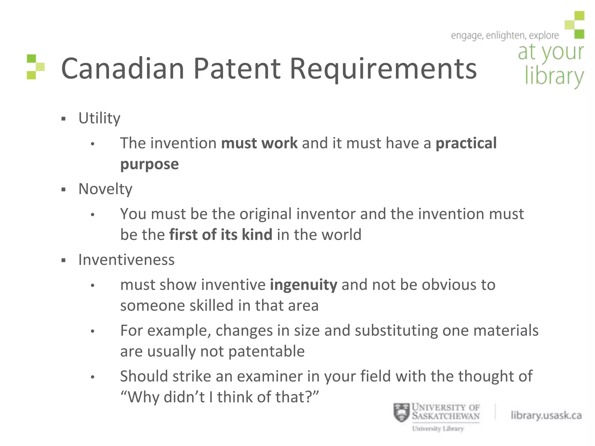 Canadian Patent Requirements
   Utility
      •    The invention must work and it must have a practical
           purpose
   Novelty
      •    You must be the original inventor and the invention must
           be the first of its kind in the world
   Inventiveness
      •    must show inventive ingenuity and not be obvious to
           someone skilled in that area
      •    For example, changes in size and substituting one materials
           are usually not patentable
      •    Should strike an examiner in your field with the thought of
           “Why didn’t I think of that?”
 