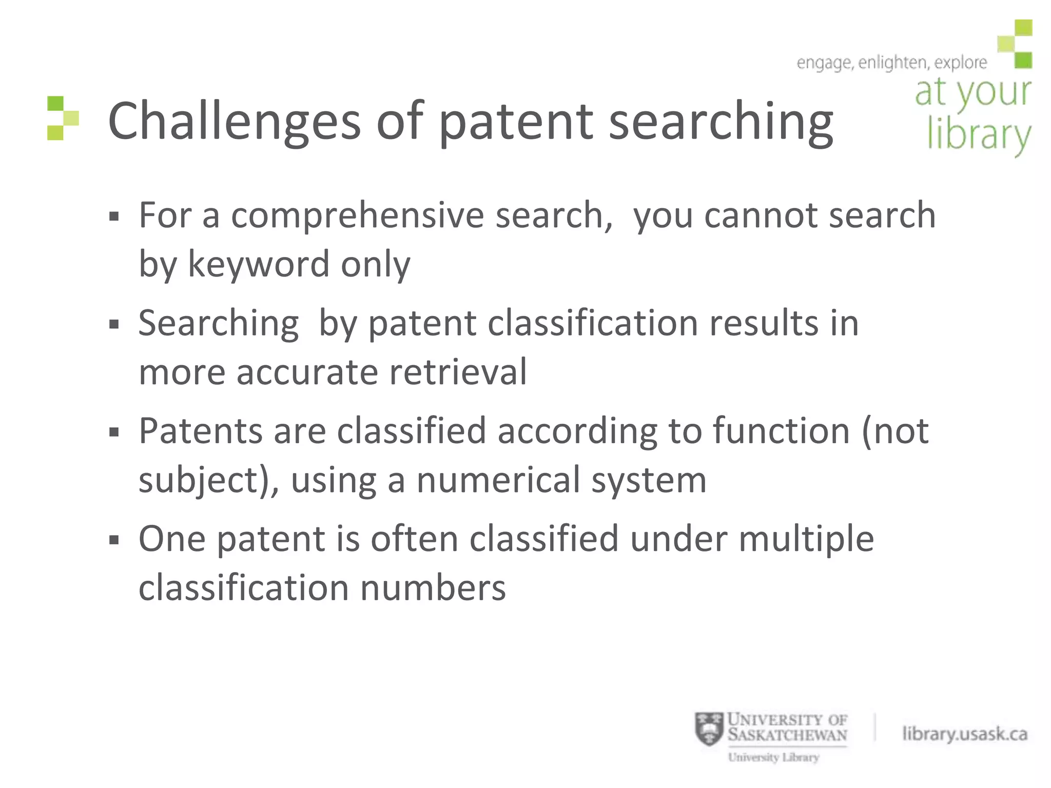 Challenges of patent searching
   For a comprehensive search, you cannot search
    by keyword only
   Searching by patent classification results in
    more accurate retrieval
   Patents are classified according to function (not
    subject), using a numerical system
   One patent is often classified under multiple
    classification numbers
 
