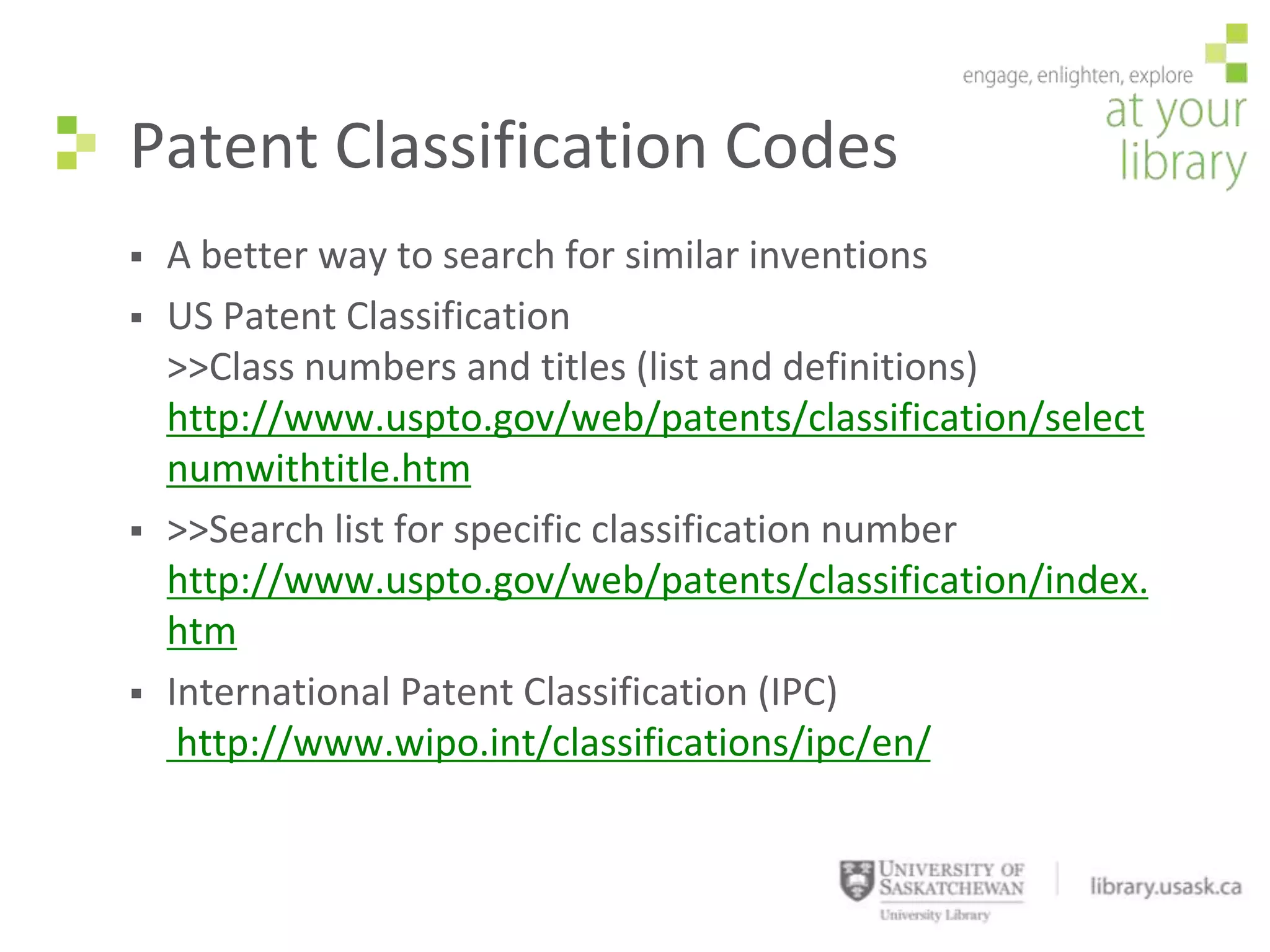 Patent Classification Codes
   A better way to search for similar inventions
   US Patent Classification
    >>Class numbers and titles (list and definitions)
    http://www.uspto.gov/web/patents/classification/select
    numwithtitle.htm
   >>Search list for specific classification number
    http://www.uspto.gov/web/patents/classification/index.
    htm
   International Patent Classification (IPC)
     http://www.wipo.int/classifications/ipc/en/
 