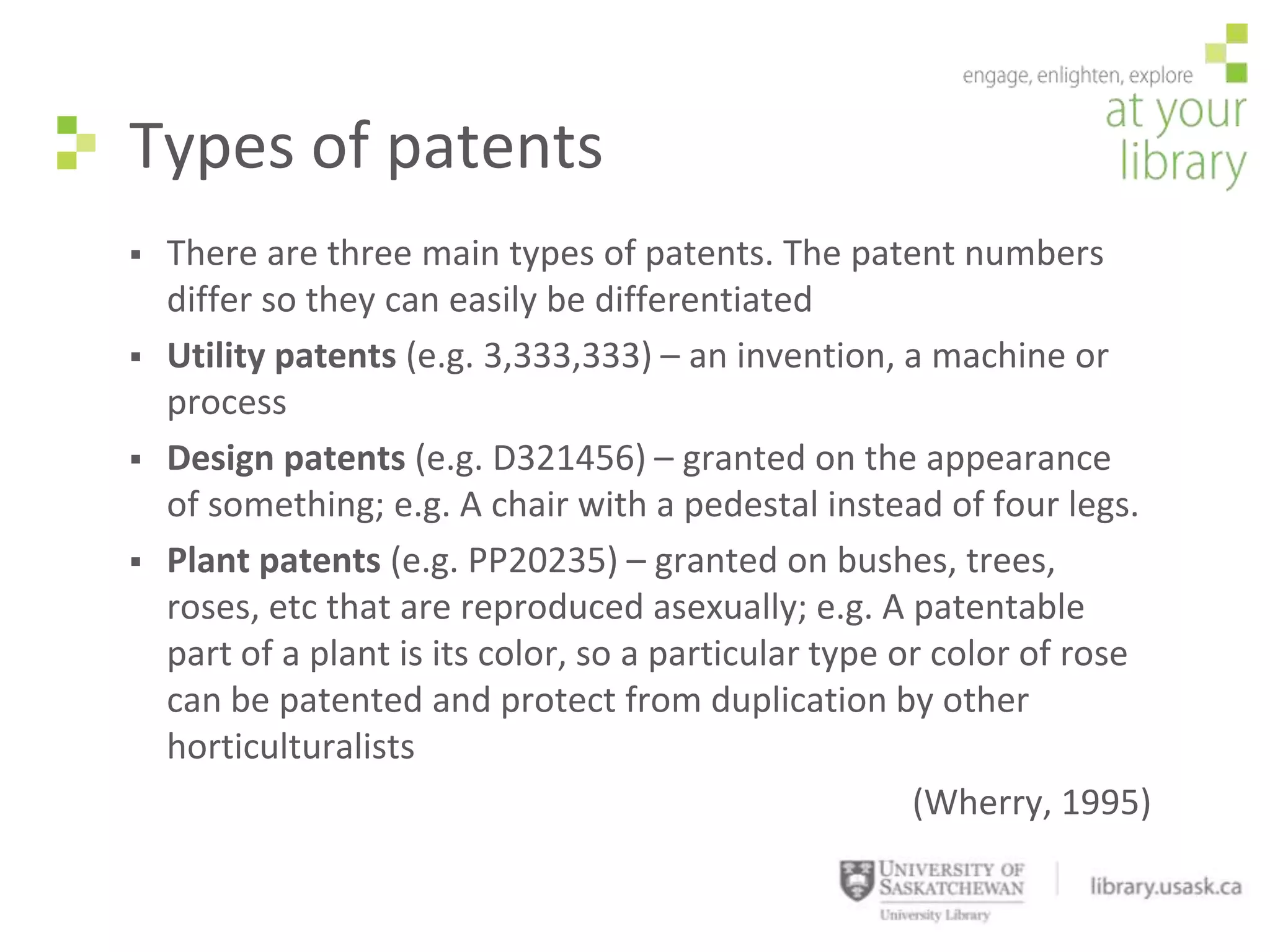 Types of patents
   There are three main types of patents. The patent numbers
    differ so they can easily be differentiated
   Utility patents (e.g. 3,333,333) – an invention, a machine or
    process
   Design patents (e.g. D321456) – granted on the appearance
    of something; e.g. A chair with a pedestal instead of four legs.
   Plant patents (e.g. PP20235) – granted on bushes, trees,
    roses, etc that are reproduced asexually; e.g. A patentable
    part of a plant is its color, so a particular type or color of rose
    can be patented and protect from duplication by other
    horticulturalists
                                                        (Wherry, 1995)
 