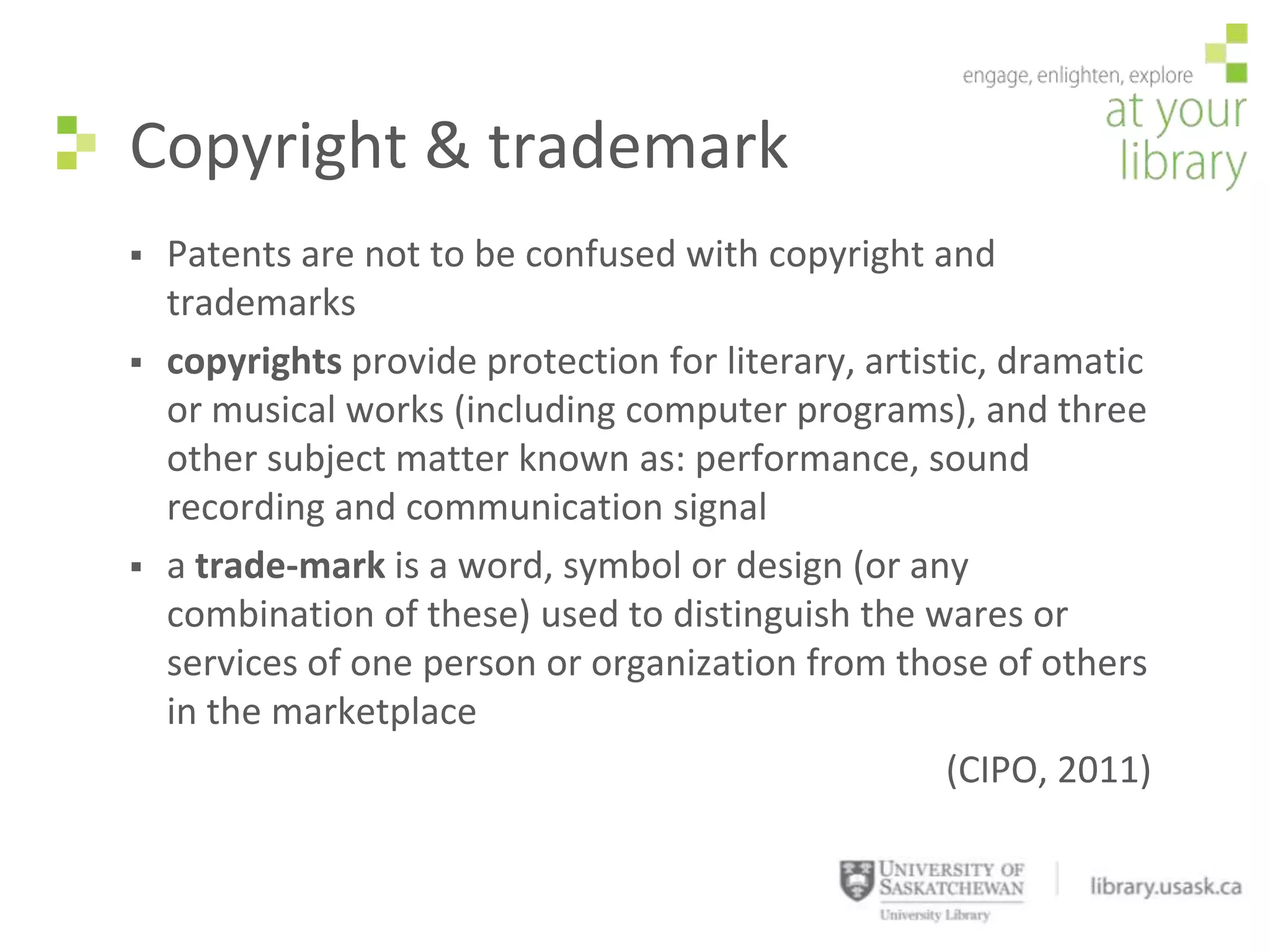Copyright & trademark
   Patents are not to be confused with copyright and
    trademarks
   copyrights provide protection for literary, artistic, dramatic
    or musical works (including computer programs), and three
    other subject matter known as: performance, sound
    recording and communication signal
   a trade-mark is a word, symbol or design (or any
    combination of these) used to distinguish the wares or
    services of one person or organization from those of others
    in the marketplace
                                                      (CIPO, 2011)
 