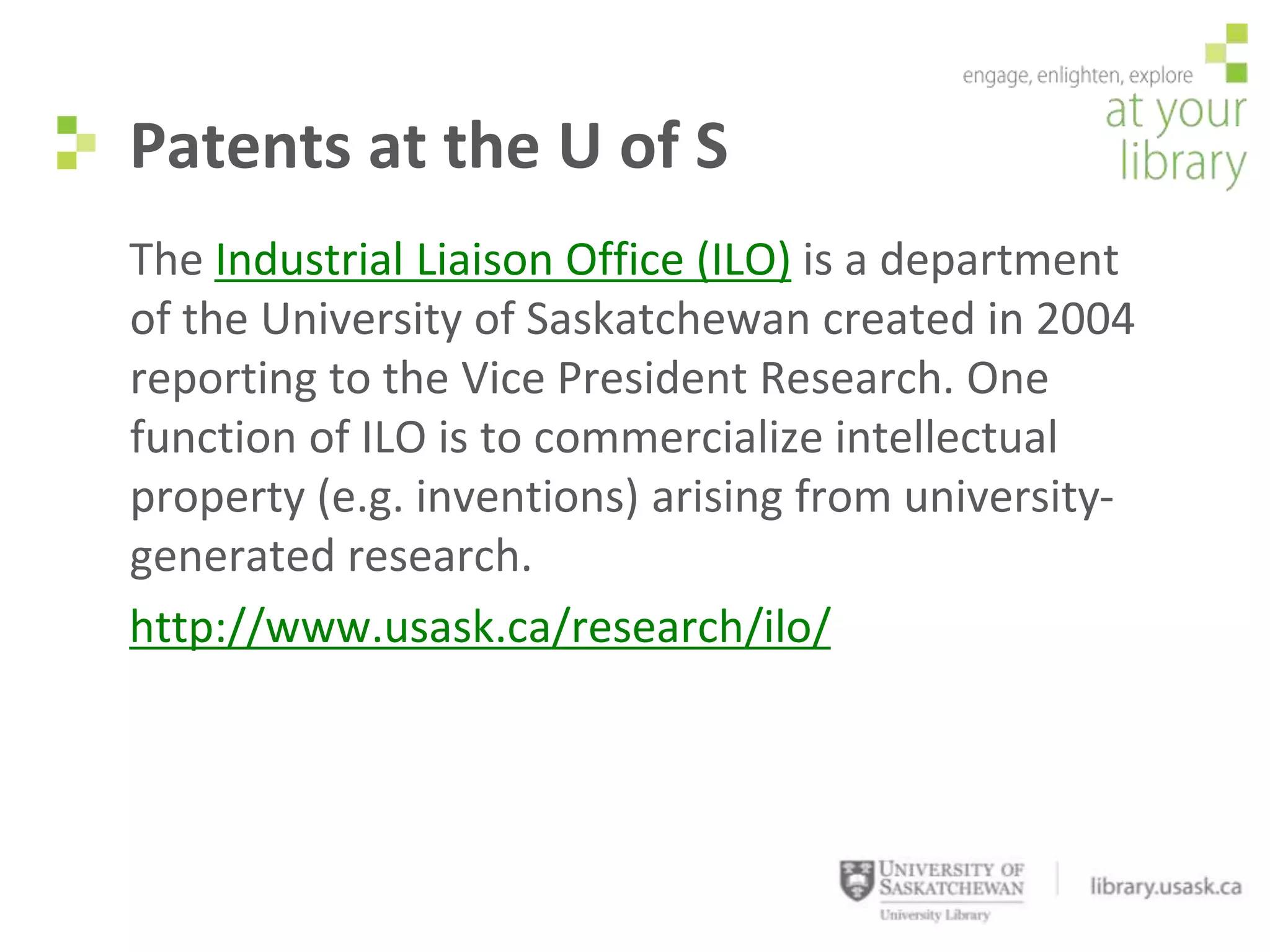 Patents at the U of S
The Industrial Liaison Office (ILO) is a department
of the University of Saskatchewan created in 2004
reporting to the Vice President Research. One
function of ILO is to commercialize intellectual
property (e.g. inventions) arising from university-
generated research.
http://www.usask.ca/research/ilo/
 