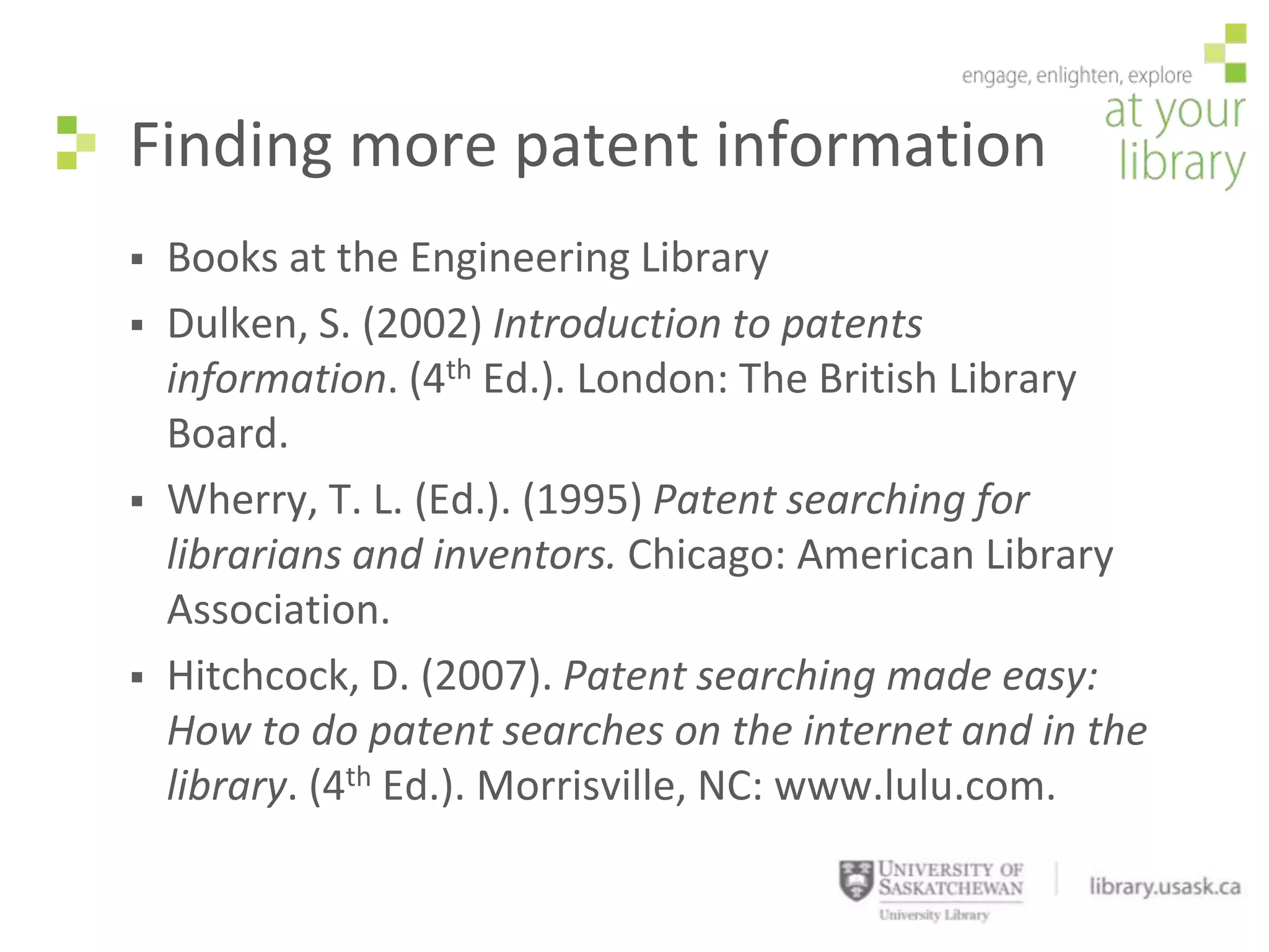 Finding more patent information
   Books at the Engineering Library
   Dulken, S. (2002) Introduction to patents
    information. (4th Ed.). London: The British Library
    Board.
   Wherry, T. L. (Ed.). (1995) Patent searching for
    librarians and inventors. Chicago: American Library
    Association.
   Hitchcock, D. (2007). Patent searching made easy:
    How to do patent searches on the internet and in the
    library. (4th Ed.). Morrisville, NC: www.lulu.com.
 