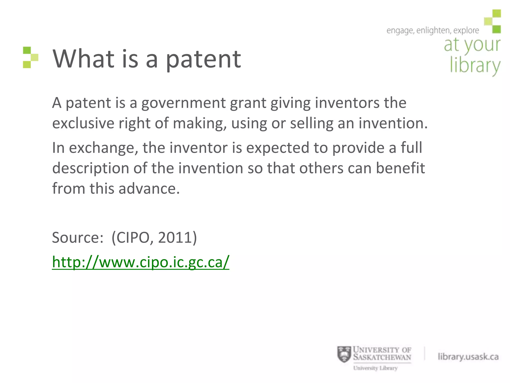 What is a patent
A patent is a government grant giving inventors the
exclusive right of making, using or selling an invention.
In exchange, the inventor is expected to provide a full
description of the invention so that others can benefit
from this advance.

Source: (CIPO, 2011)
http://www.cipo.ic.gc.ca/
 
