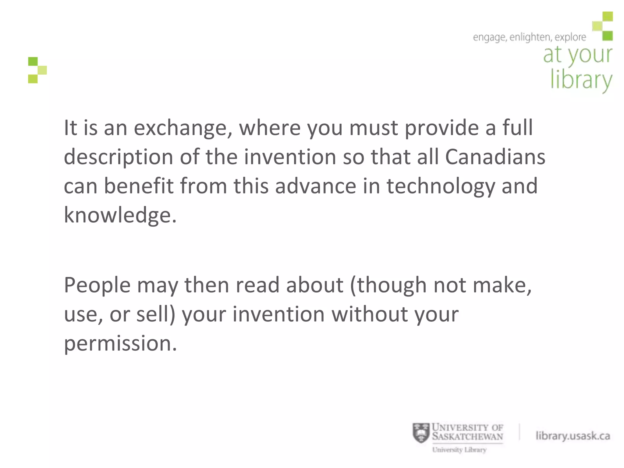 It is an exchange, where you must provide a full
description of the invention so that all Canadians
can benefit from this advance in technology and
knowledge.

People may then read about (though not make,
use, or sell) your invention without your
permission.
 