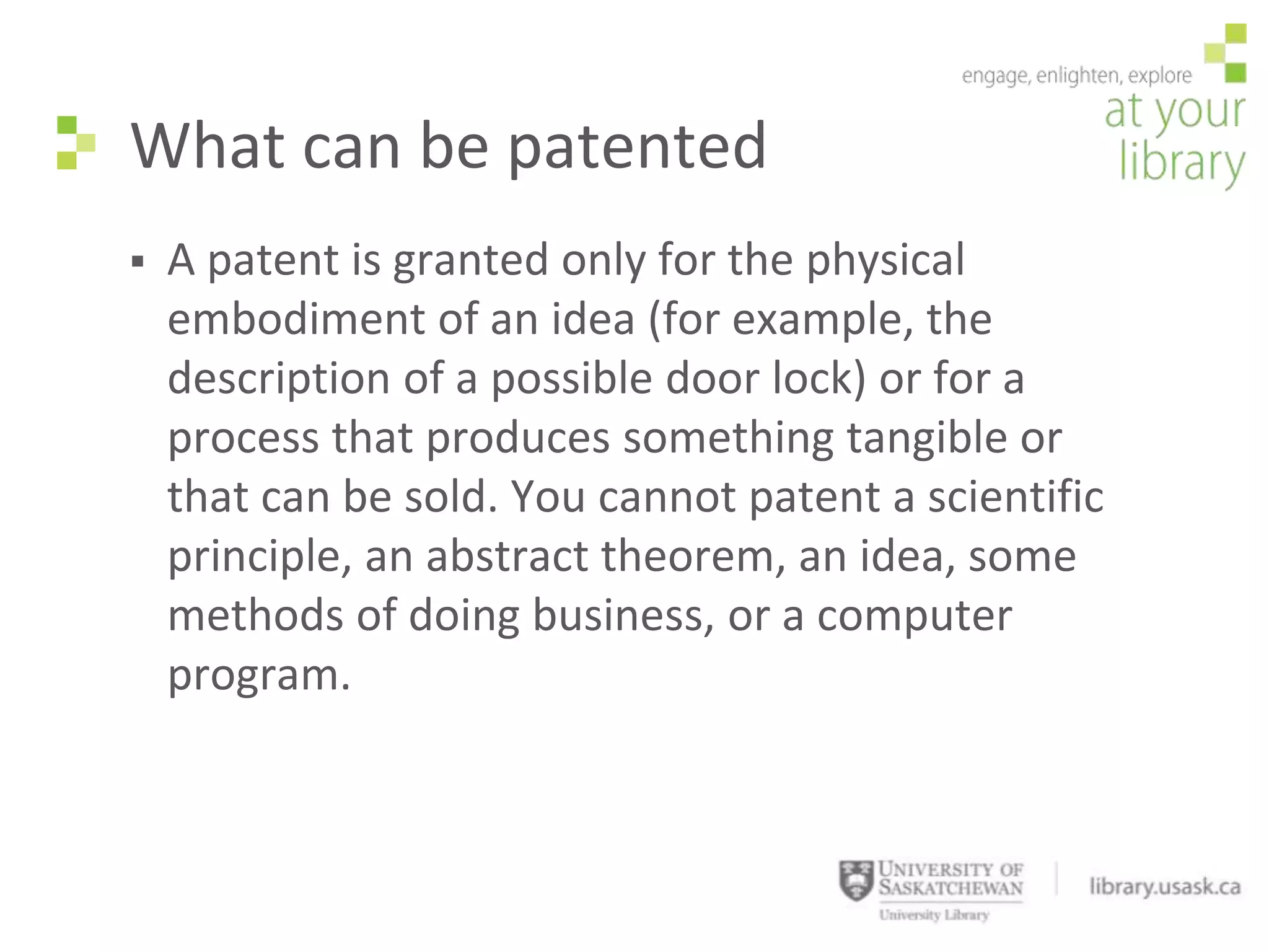 What can be patented
   A patent is granted only for the physical
    embodiment of an idea (for example, the
    description of a possible door lock) or for a
    process that produces something tangible or
    that can be sold. You cannot patent a scientific
    principle, an abstract theorem, an idea, some
    methods of doing business, or a computer
    program.
 